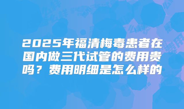 2025年福清梅毒患者在国内做三代试管的费用贵吗？费用明细是怎么样的