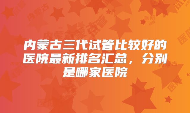 内蒙古三代试管比较好的医院最新排名汇总，分别是哪家医院