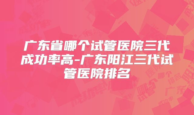 广东省哪个试管医院三代成功率高-广东阳江三代试管医院排名