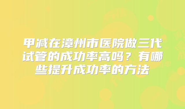 甲减在漳州市医院做三代试管的成功率高吗？有哪些提升成功率的方法