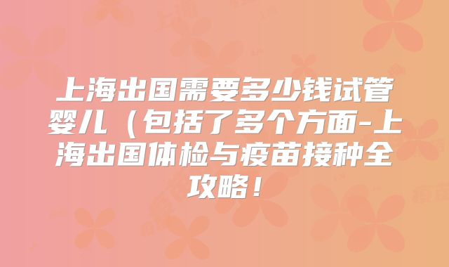 上海出国需要多少钱试管婴儿（包括了多个方面-上海出国体检与疫苗接种全攻略！