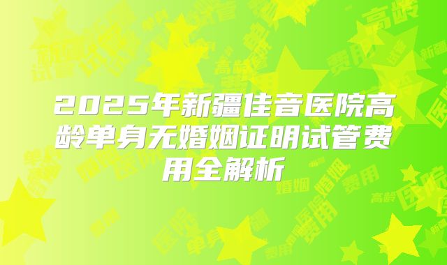 2025年新疆佳音医院高龄单身无婚姻证明试管费用全解析