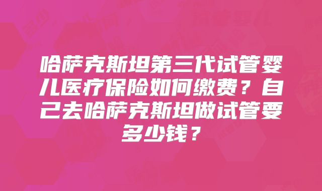 哈萨克斯坦第三代试管婴儿医疗保险如何缴费？自己去哈萨克斯坦做试管要多少钱？