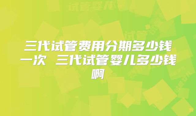 三代试管费用分期多少钱一次 三代试管婴儿多少钱啊