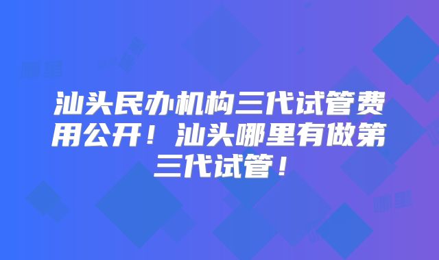 汕头民办机构三代试管费用公开!汕头哪里有做第三代试管!