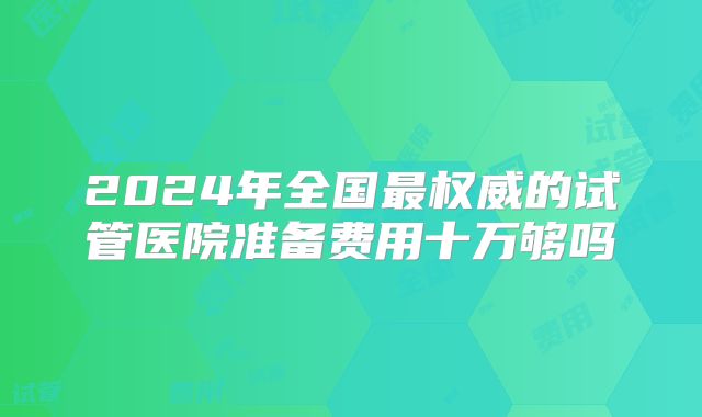 2024年全国最权威的试管医院准备费用十万够吗