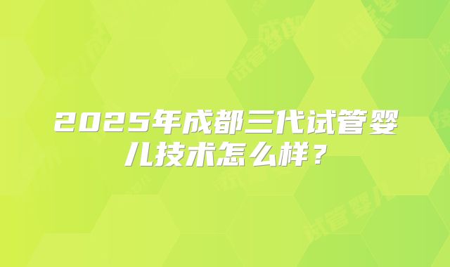 2025年成都三代试管婴儿技术怎么样？