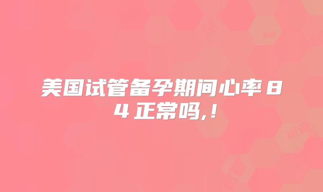 美国试管备孕期间心率８４正常吗,！