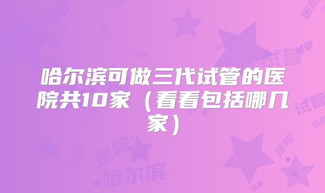 哈尔滨可做三代试管的医院共10家（看看包括哪几家）