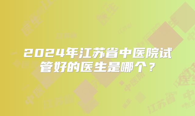 2024年江苏省中医院试管好的医生是哪个？