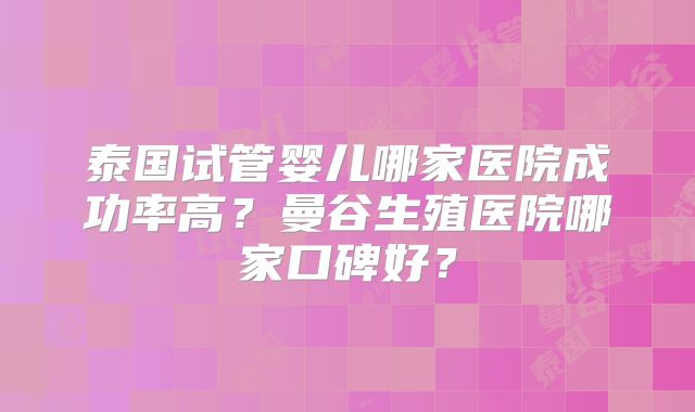 泰国试管婴儿哪家医院成功率高？曼谷生殖医院哪家口碑好？