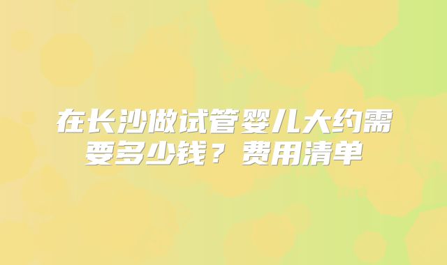 在长沙做试管婴儿大约需要多少钱？费用清单