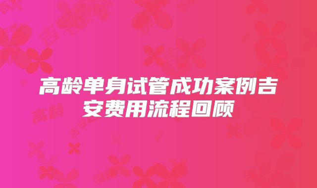 高龄单身试管成功案例吉安费用流程回顾