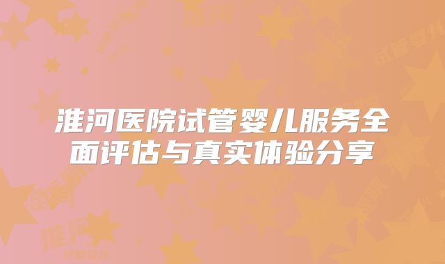 淮河医院试管婴儿服务全面评估与真实体验分享