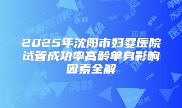 2025年沈阳市妇婴医院试管成功率高龄单身影响因素全解