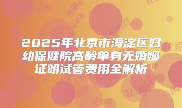 2025年北京市海淀区妇幼保健院高龄单身无婚姻证明试管费用全解析