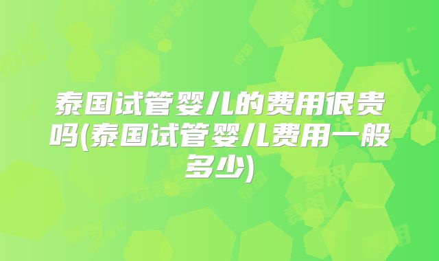 泰国试管婴儿的费用很贵吗(泰国试管婴儿费用一般多少)