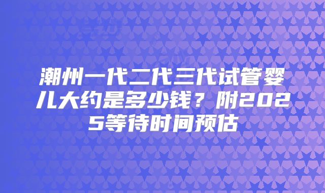 潮州一代二代三代试管婴儿大约是多少钱？附2025等待时间预估