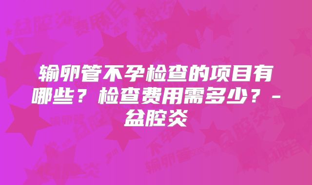 输卵管不孕检查的项目有哪些?检查费用需多少?-盆腔炎