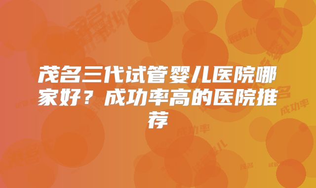 茂名三代试管婴儿医院哪家好？成功率高的医院推荐