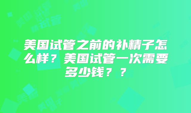 美国试管之前的补精子怎么样？美国试管一次需要多少钱？？