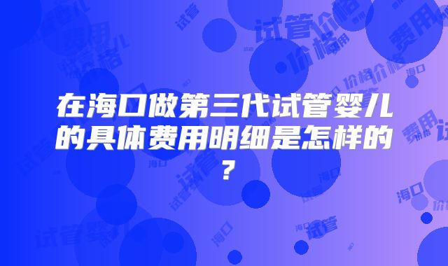 在海口做第三代试管婴儿的具体费用明细是怎样的？