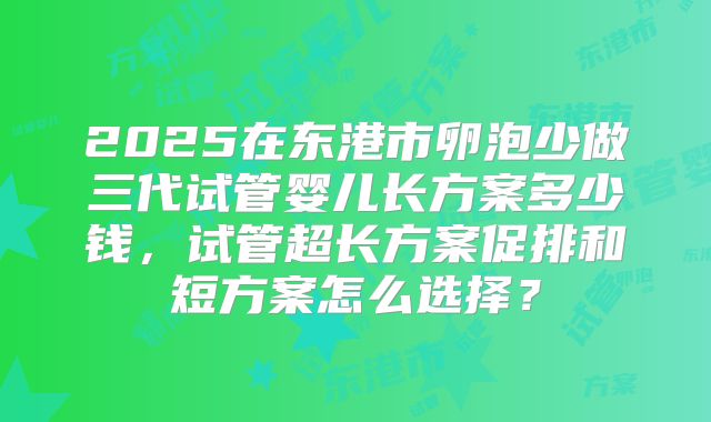 2025在东港市卵泡少做三代试管婴儿长方案多少钱，试管超长方案促排和短方案怎么选择？