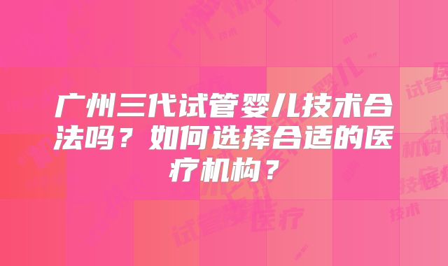 广州三代试管婴儿技术合法吗?如何选择合适的医疗机构?