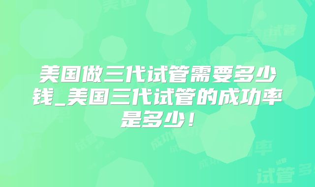 美国做三代试管需要多少钱_美国三代试管的成功率是多少!