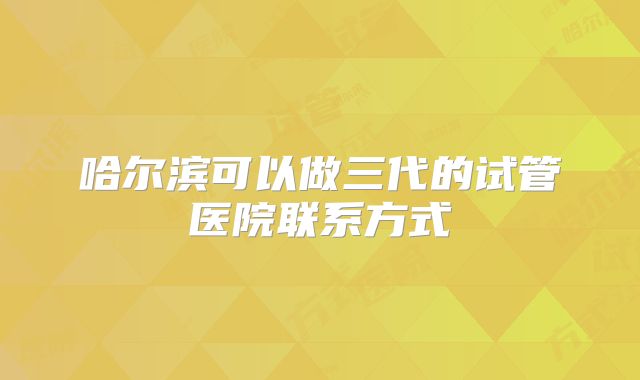 哈尔滨可以做三代的试管医院联系方式