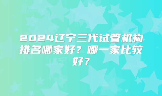 2024辽宁三代试管机构排名哪家好？哪一家比较好？