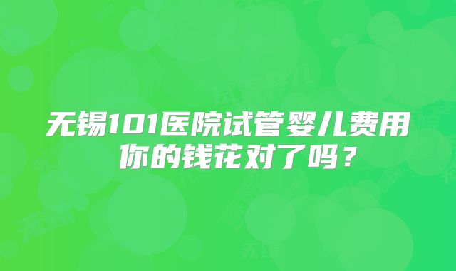 无锡101医院试管婴儿费用 你的钱花对了吗？