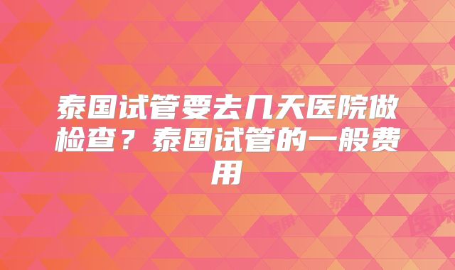泰国试管要去几天医院做检查?泰国试管的一般费用