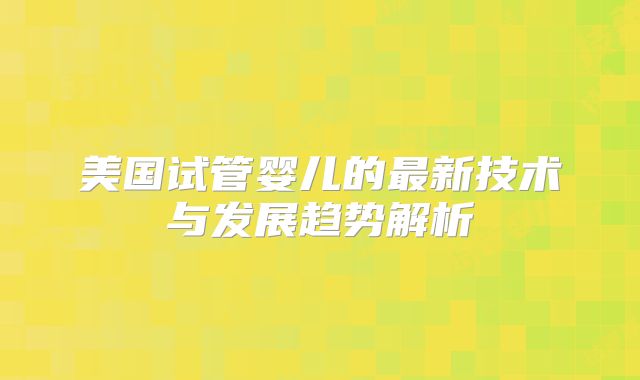 美国试管婴儿的最新技术与发展趋势解析