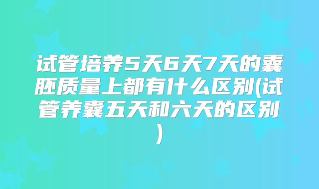 试管培养5天6天7天的囊胚质量上都有什么区别(试管养囊五天和六天的区别)