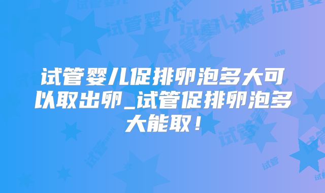 试管婴儿促排卵泡多大可以取出卵_试管促排卵泡多大能取！