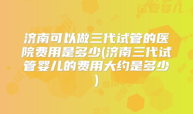 济南可以做三代试管的医院费用是多少(济南三代试管婴儿的费用大约是多少)