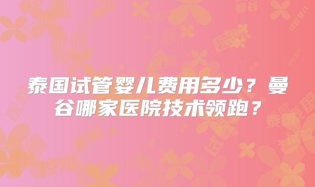 泰国试管婴儿费用多少?曼谷哪家医院技术领跑?