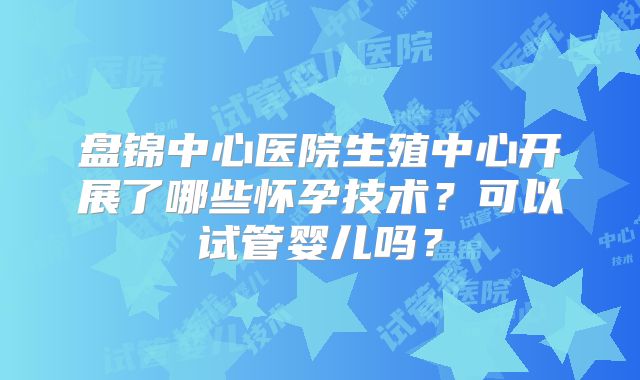盘锦中心医院生殖中心开展了哪些怀孕技术？可以试管婴儿吗？