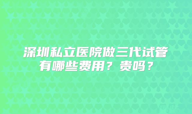深圳私立医院做三代试管有哪些费用？贵吗？
