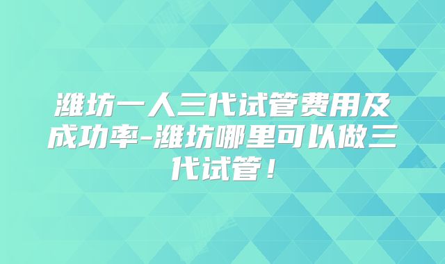 潍坊一人三代试管费用及成功率-潍坊哪里可以做三代试管！