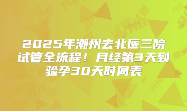 2025年潮州去北医三院试管全流程！月经第3天到验孕30天时间表