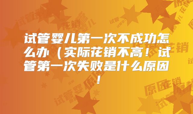 试管婴儿第一次不成功怎么办（实际花销不高！试管第一次失败是什么原因！
