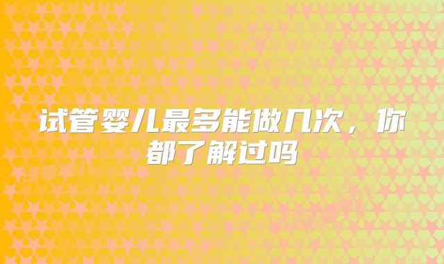 试管婴儿最多能做几次，你都了解过吗