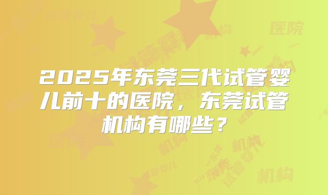 2025年东莞三代试管婴儿前十的医院，东莞试管机构有哪些？