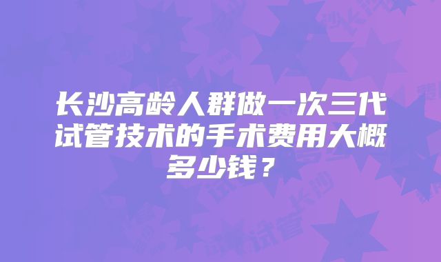 长沙高龄人群做一次三代试管技术的手术费用大概多少钱？