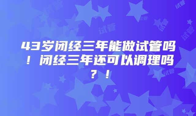 43岁闭经三年能做试管吗！闭经三年还可以调理吗？！
