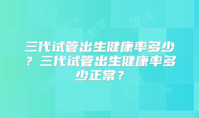 三代试管出生健康率多少?三代试管出生健康率多少正常?