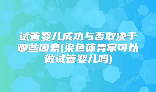 试管婴儿成功与否取决于哪些因素(染色体异常可以做试管婴儿吗)