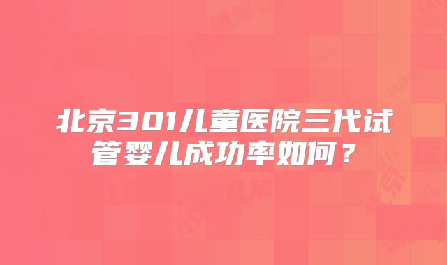 北京301儿童医院三代试管婴儿成功率如何？